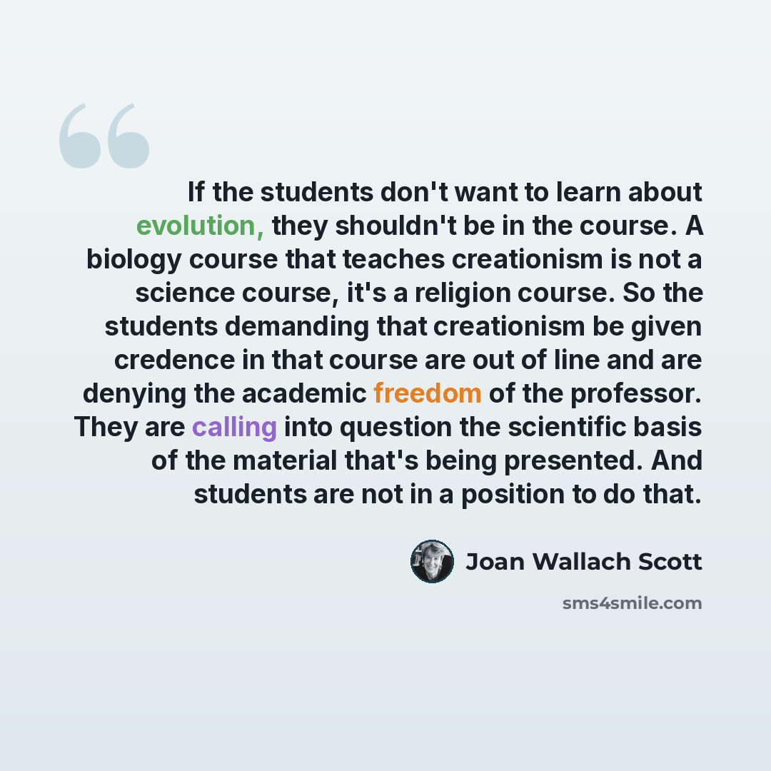 “If the students don't want to learn about evolution, they shouldn't be in the course. A biology course that teaches creationism is not a science course, it's a religion course. So the students demanding that creationism be given credence in that course are out of line and are denying the academic…” quote by Joan Wallach Scott