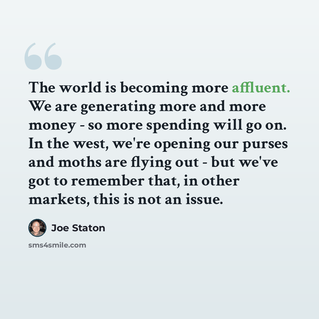 “The world is becoming more affluent. We are generating more and more money - so more spending will go on. In the west, we're opening our purses and moths are flying out - but we've got to remember that, in other markets, this is not an issue.” quote by Joe Staton