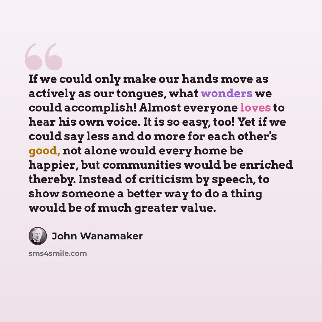 “If we could only make our hands move as actively as our tongues, what wonders we could accomplish! Almost everyone loves to hear his own voice. It is so easy, too! Yet if we could say less and do more for each other's good, not alone would every home be happier, but communities would be enriched…” quote by John Wanamaker