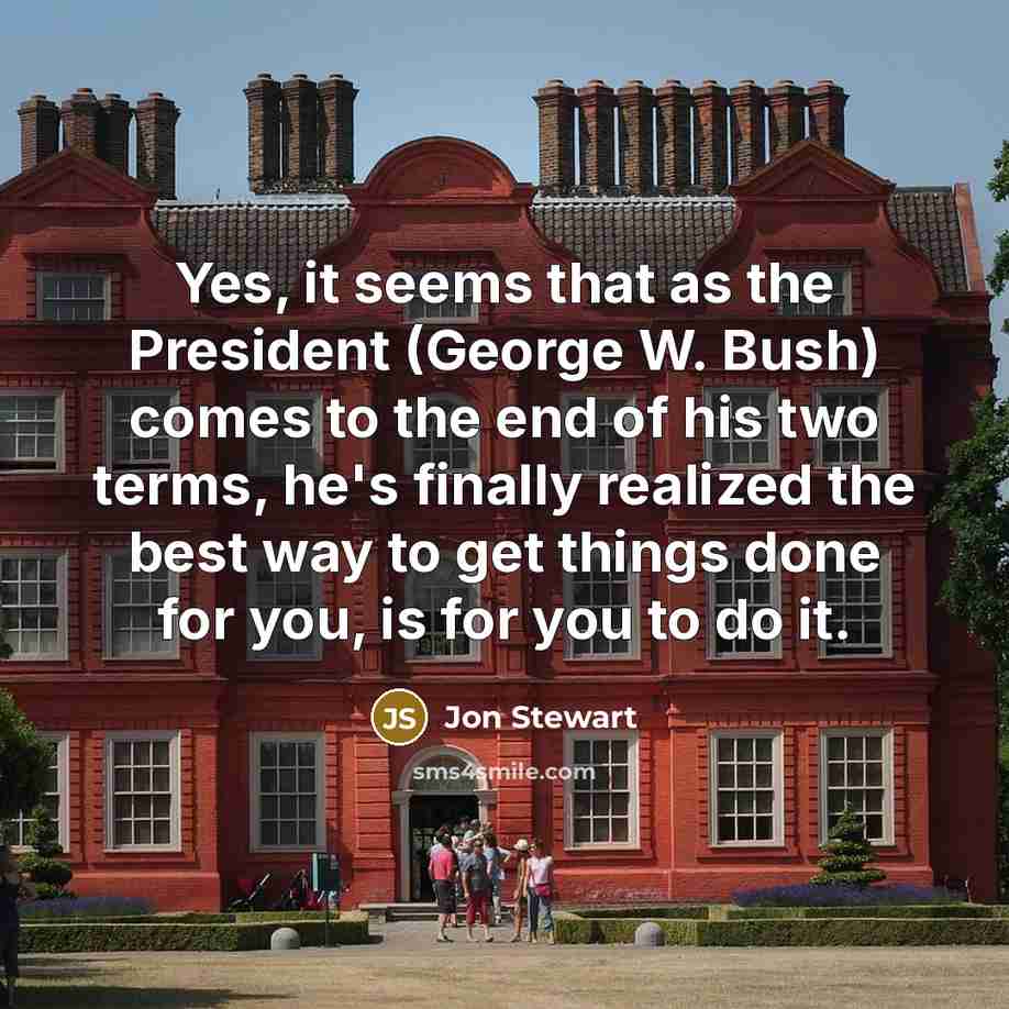“Yes, it seems that as the President (George W. Bush) comes to the end of his two terms, he's finally realized the best way to get things done for you, is for you to do it.” quote by Jon Stewart
