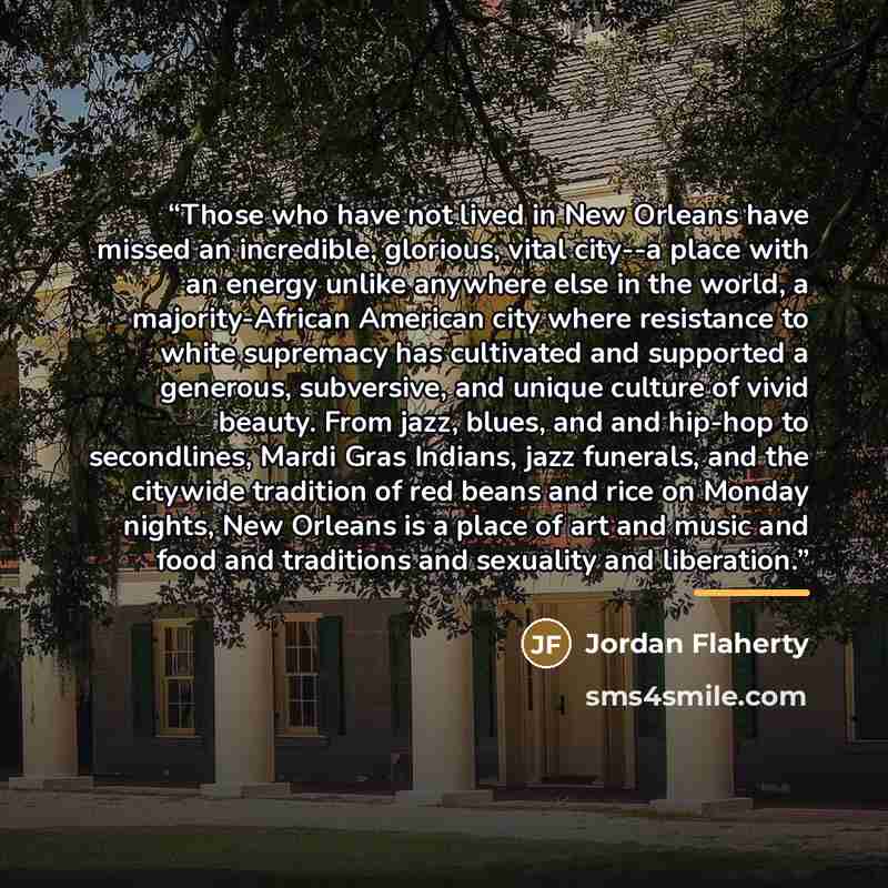 “Those who have not lived in New Orleans have missed an incredible, glorious, vital city--a place with an energy unlike anywhere else in the world, a majority-African American city where resistance to white supremacy has cultivated and supported a generous, subversive, and unique culture of vivid…” quote by Jordan Flaherty