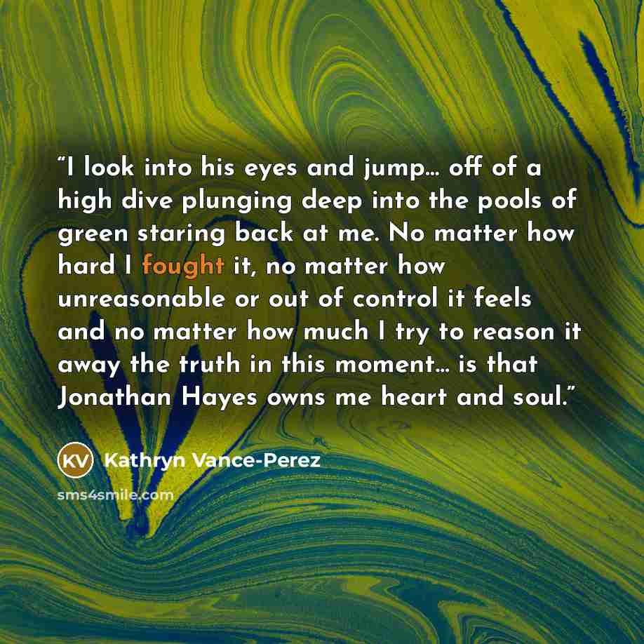 “I look into his eyes and jump… off of a high dive plunging deep into the pools of green staring back at me. No matter how hard I fought it, no matter how unreasonable or out of control it feels and no matter how much I try to reason it away the truth in this moment… is that Jonathan Hayes owns me…” quote by Kathryn Vance-Perez