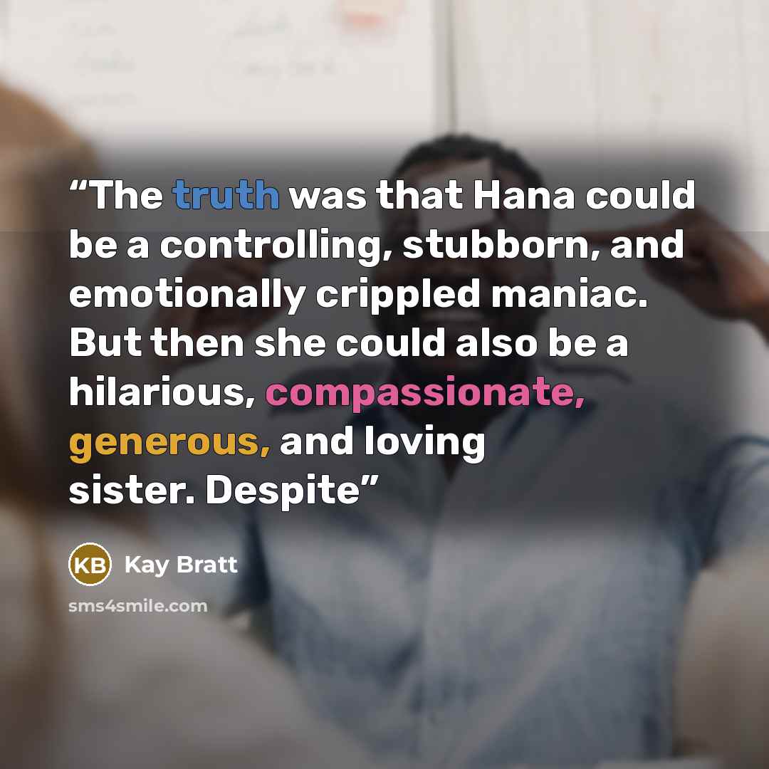 “The truth was that Hana could be a controlling, stubborn, and emotionally crippled maniac. But then she could also be a hilarious, compassionate, generous, and loving sister. Despite” quote by Kay Bratt