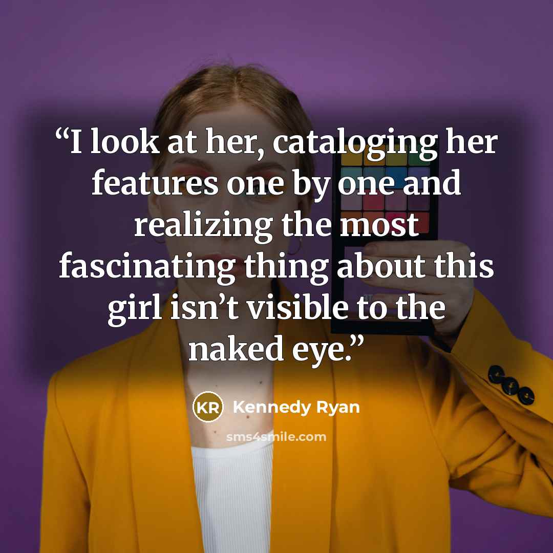 “I look at her, cataloging her features one by one and realizing the most fascinating thing about this girl isn’t visible to the naked eye.” quote by Kennedy Ryan