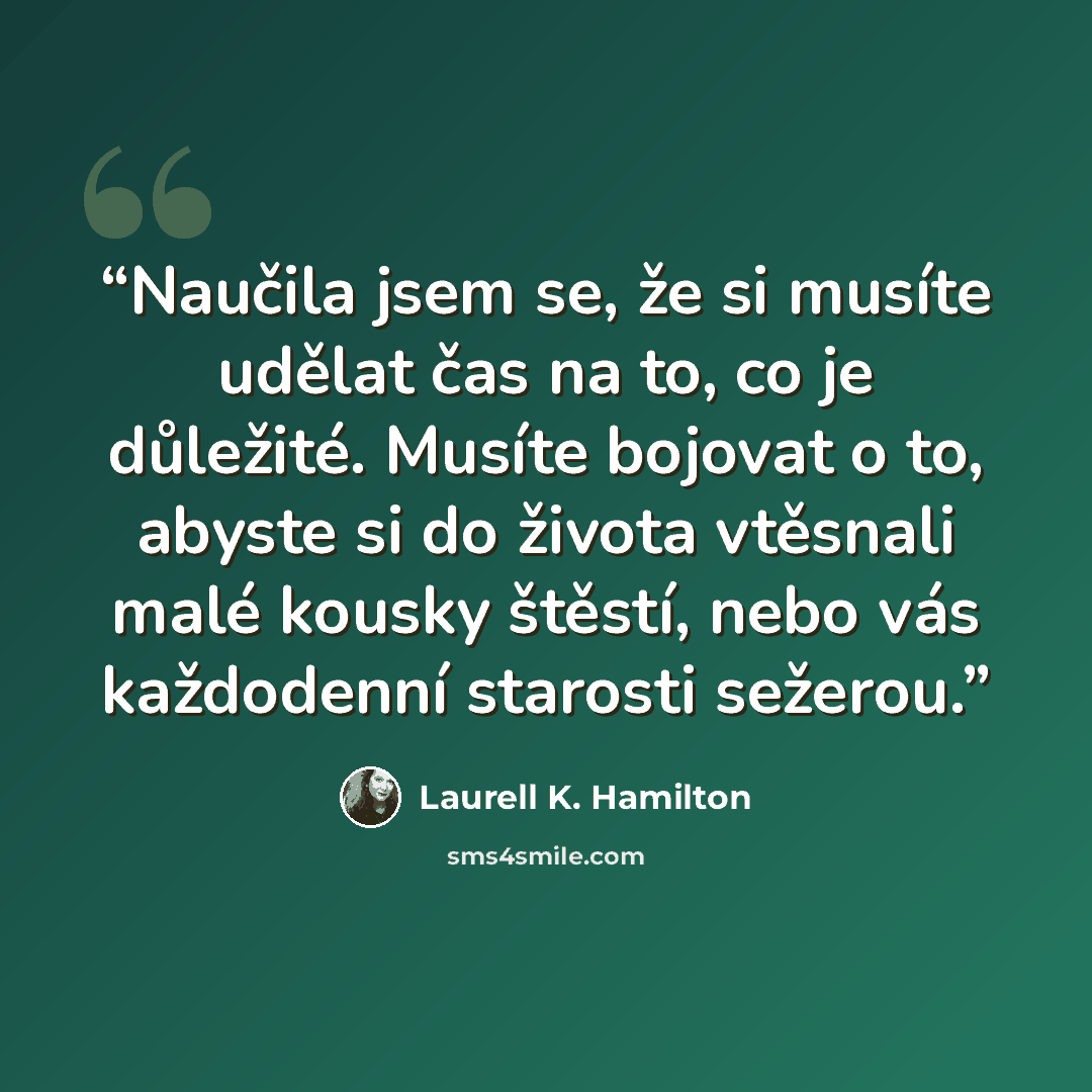 “Naučila jsem se, že si musíte udělat čas na to, co je důležité. Musíte bojovat o to, abyste si do života vtěsnali malé kousky štěstí, nebo vás každodenní starosti sežerou.” quote by Laurell K. Hamilton