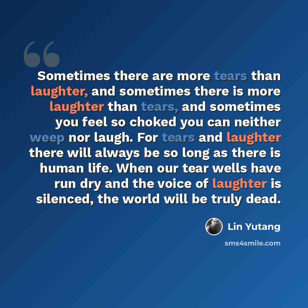 “Sometimes there are more tears than laughter, and sometimes there is more laughter than tears, and sometimes you feel so choked you can neither weep nor laugh. For tears and laughter there will always be so long as there is human life. When our tear wells have run dry and the voice of laughter is…” quote by Lin Yutang