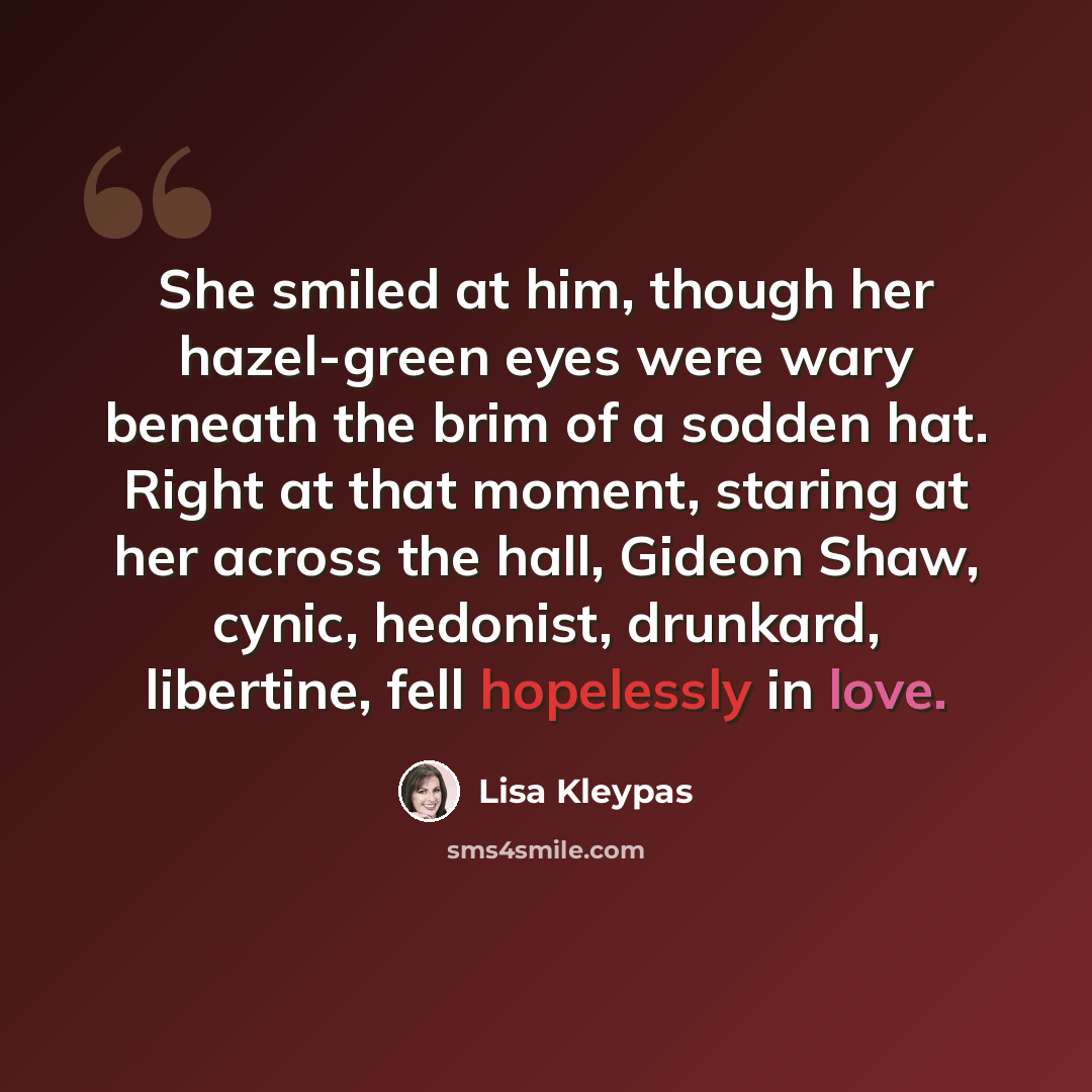 “She smiled at him, though her hazel-green eyes were wary beneath the brim of a sodden hat. Right at that moment, staring at her across the hall, Gideon Shaw, cynic, hedonist, drunkard, libertine, fell hopelessly in love.” quote by Lisa Kleypas