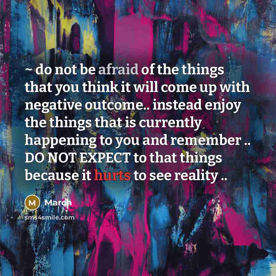 “~ do not be afraid of the things that you think it will come up with negative outcome.. instead enjoy the things that is currently happening to you and remember .. DO NOT EXPECT to that things because it hurts to see reality ..” quote by March
