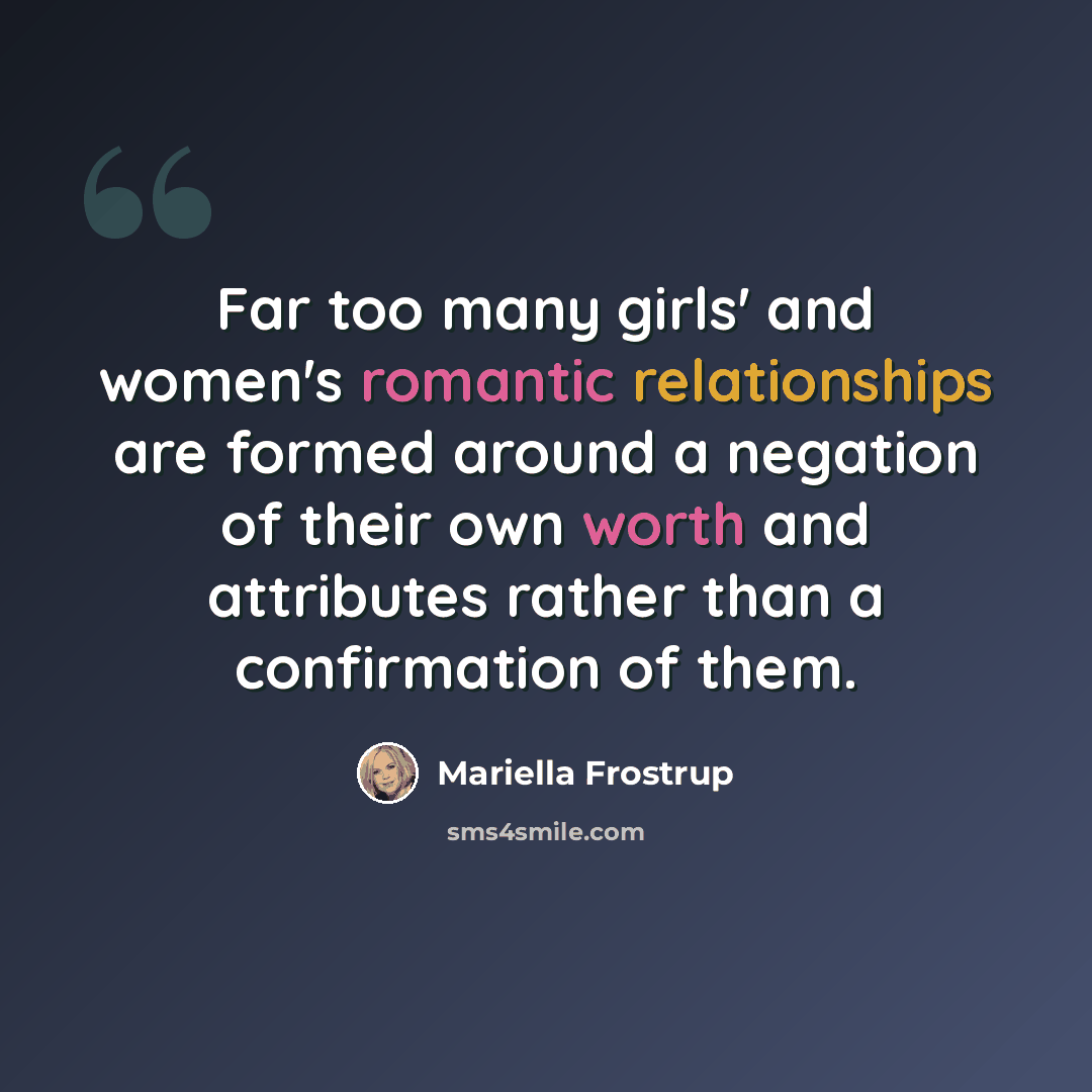 “Far too many girls' and women's romantic relationships are formed around a negation of their own worth and attributes rather than a confirmation of them.” quote by Mariella Frostrup