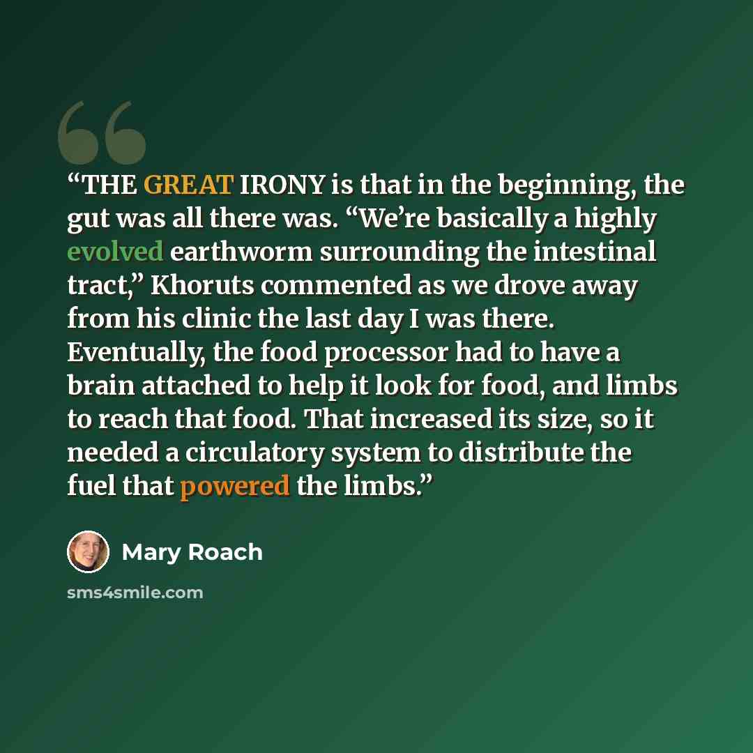 “THE GREAT IRONY is that in the beginning, the gut was all there was. “We’re basically a highly evolved earthworm surrounding the intestinal tract,” Khoruts commented as we drove away from his clinic the last day I was there. Eventually, the food processor had to have a brain attached to help it…” quote by Mary Roach
