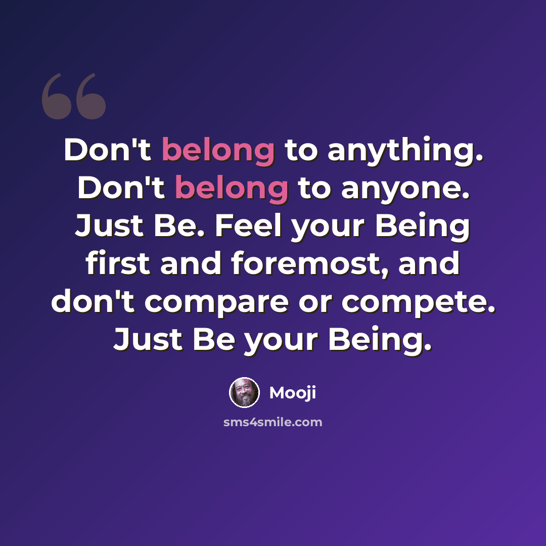 “Don't belong to anything. Don't belong to anyone. Just Be. Feel your Being first and foremost, and don't compare or compete. Just Be your Being.” quote by Mooji