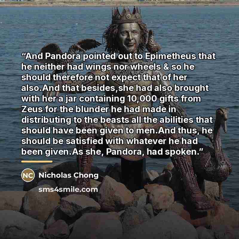 “And Pandora pointed out to Epimetheus that he neither had wings nor wheels & so he should therefore not expect that of her also.And that besides,she had also brought with her a jar containing 10,000 gifts from Zeus for the blunder he had made in distributing to the beasts all the abilities that…” quote by Nicholas Chong