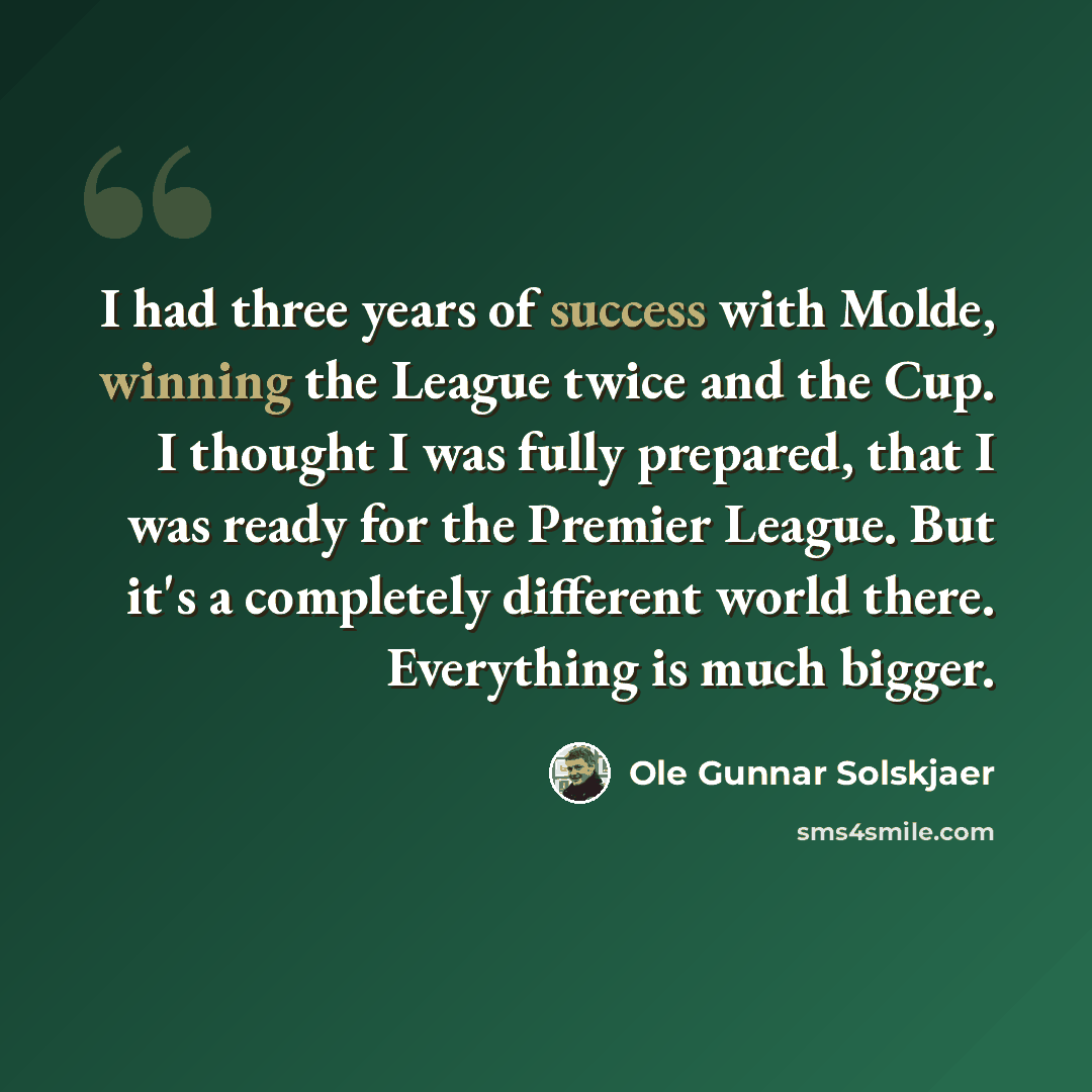 “I had three years of success with Molde, winning the League twice and the Cup. I thought I was fully prepared, that I was ready for the Premier League. But it's a completely different world there. Everything is much bigger.” quote by Ole Gunnar Solskjaer