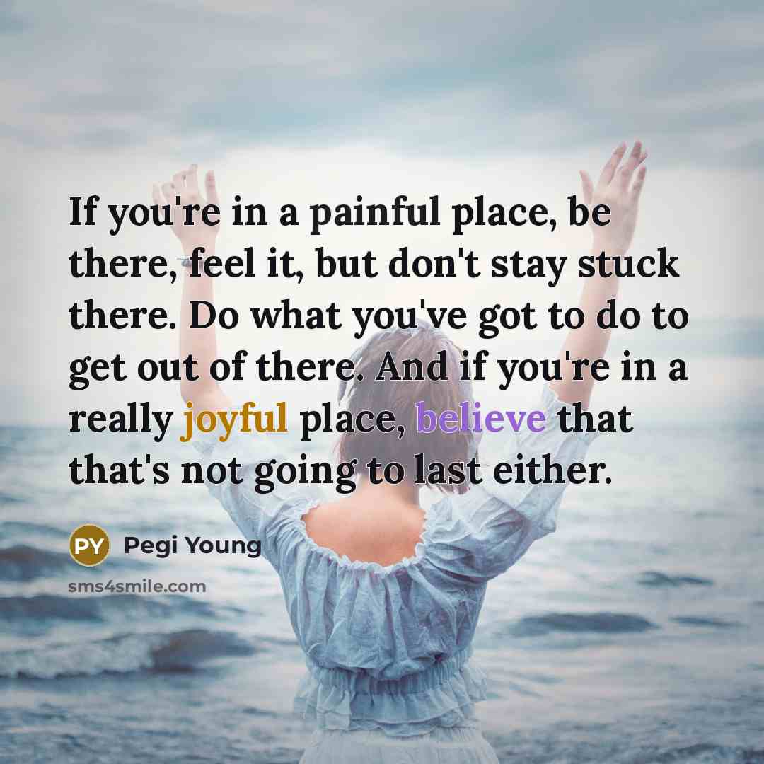 “If you're in a painful place, be there, feel it, but don't stay stuck there. Do what you've got to do to get out of there. And if you're in a really joyful place, believe that that's not going to last either.” quote by Pegi Young