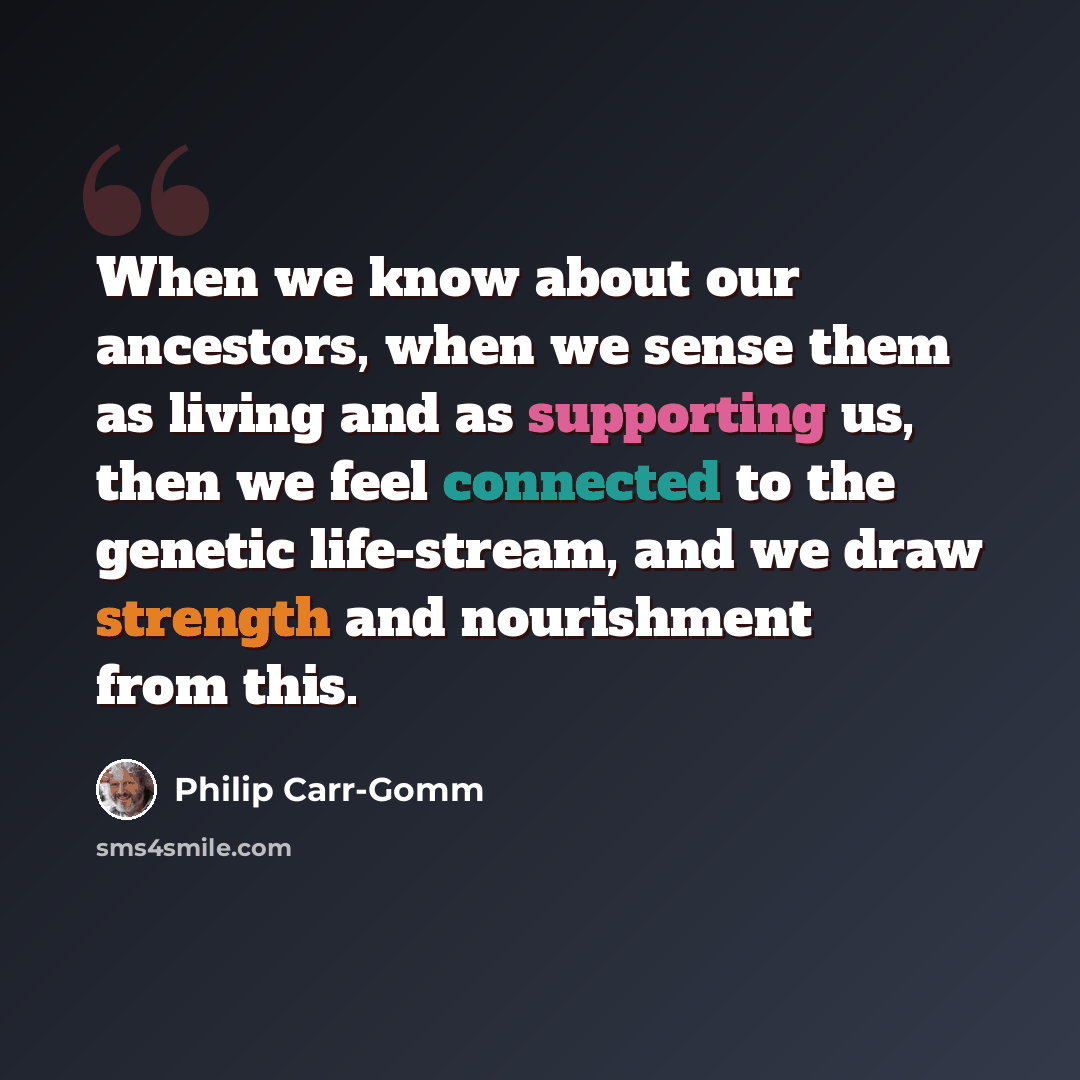 “When we know about our ancestors, when we sense them as living and as supporting us, then we feel connected to the genetic life-stream, and we draw strength and nourishment from this.” quote by Philip Carr-Gomm