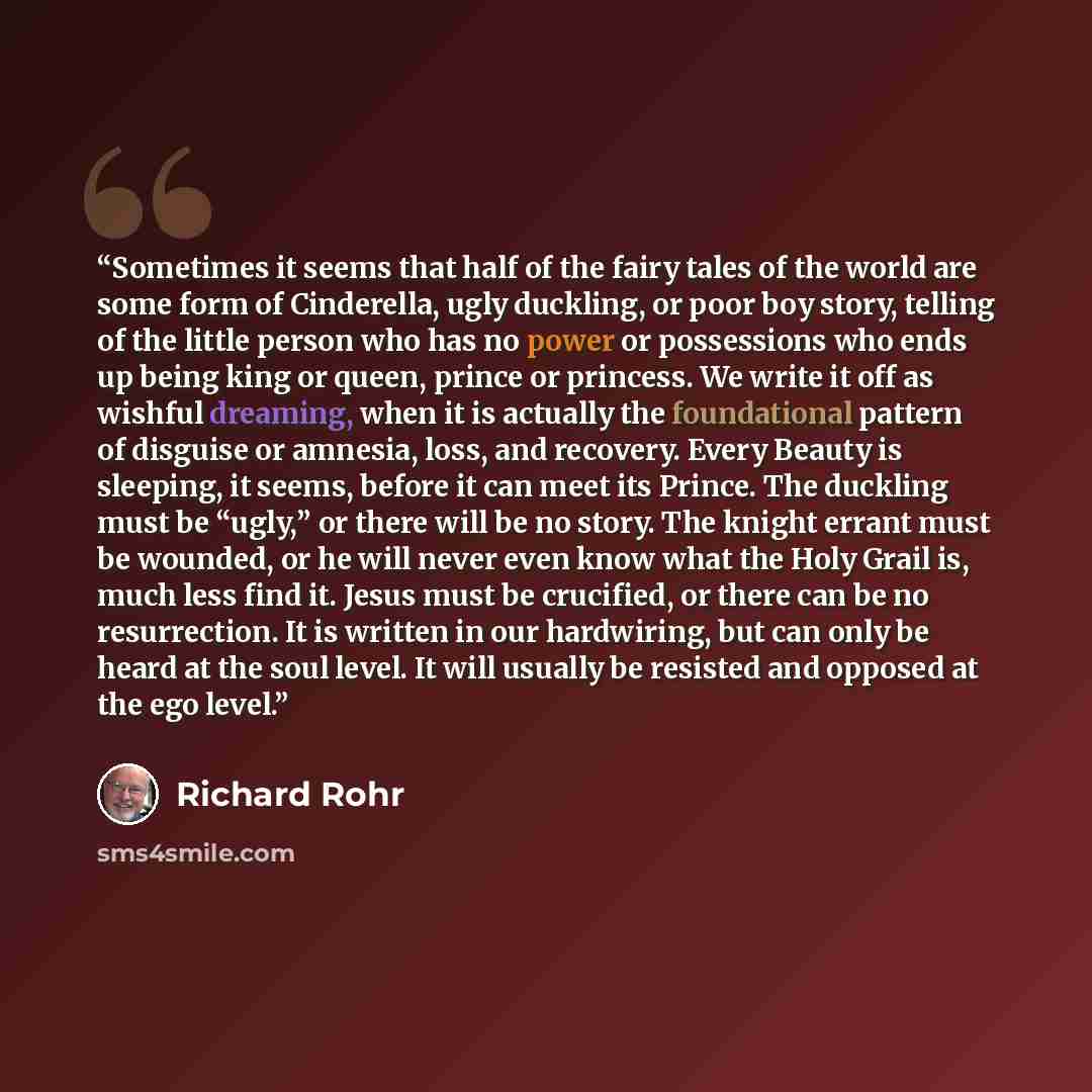 “Sometimes it seems that half of the fairy tales of the world are some form of Cinderella, ugly duckling, or poor boy story, telling of the little person who has no power or possessions who ends up being king or queen, prince or princess. We write it off as wishful dreaming, when it is actually the…” quote by Richard Rohr