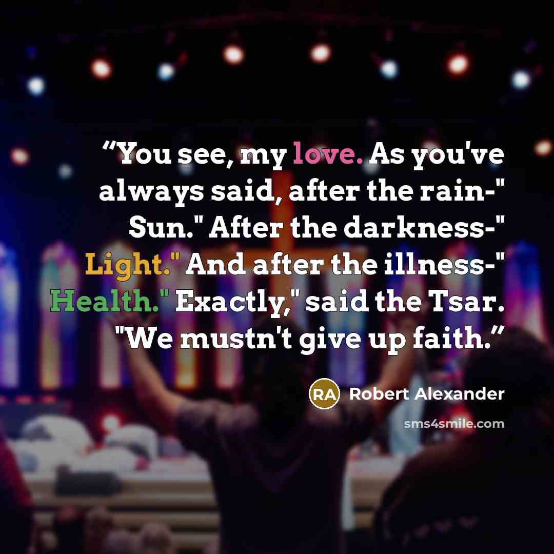 “You see, my love. As you've always said, after the rain-" Sun." After the darkness-" Light." And after the illness-" Health." Exactly," said the Tsar. "We mustn't give up faith.” quote by Robert Alexander