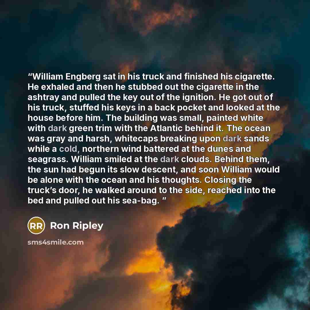 “William Engberg sat in his truck and finished his cigarette. He exhaled and then he stubbed out the cigarette in the ashtray and pulled the key out of the ignition. He got out of his truck, stuffed his keys in a back pocket and looked at the house before him. The building was small, painted white…” quote by Ron Ripley