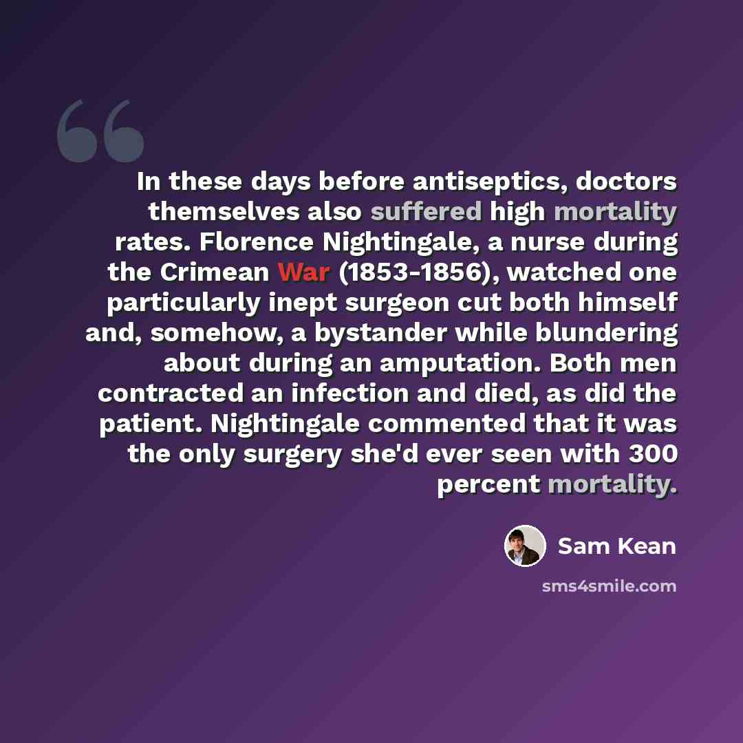 “In these days before antiseptics, doctors themselves also suffered high mortality rates. Florence Nightingale, a nurse during the Crimean War (1853-1856), watched one particularly inept surgeon cut both himself and, somehow, a bystander while blundering about during an amputation. Both men…” quote by Sam Kean