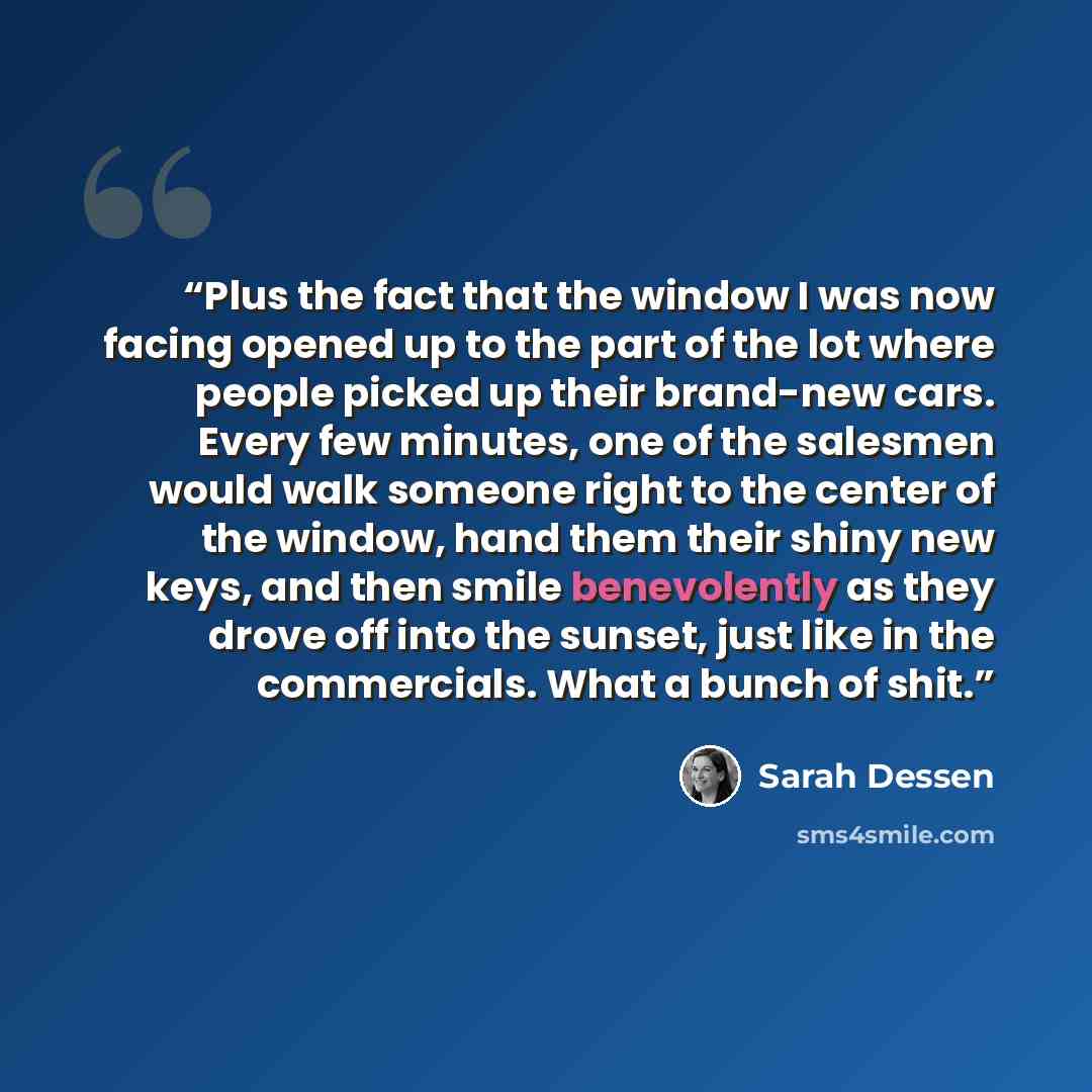 “Plus the fact that the window I was now facing opened up to the part of the lot where people picked up their brand-new cars. Every few minutes, one of the salesmen would walk someone right to the center of the window, hand them their shiny new keys, and then smile benevolently as they drove off…” quote by Sarah Dessen