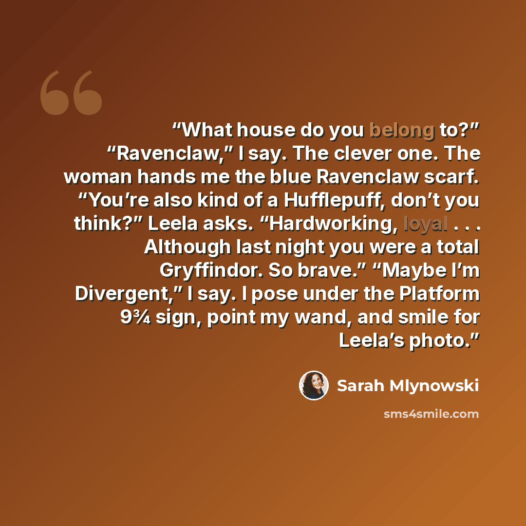 “What house do you belong to?” “Ravenclaw,” I say. The clever one. The woman hands me the blue Ravenclaw scarf. “You’re also kind of a Hufflepuff, don’t you think?” Leela asks. “Hardworking, loyal . . . Although last night you were a total Gryffindor. So brave.” “Maybe I’m Divergent,” I say. I pose…” quote by Sarah Mlynowski