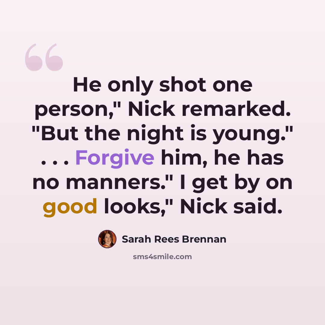 “He only shot one person," Nick remarked. "But the night is young." . . . Forgive him, he has no manners." I get by on good looks," Nick said.” quote by Sarah Rees Brennan