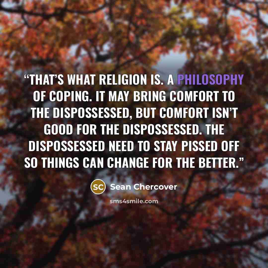 “that’s what religion is. A philosophy of coping. It may bring comfort to the dispossessed, but comfort isn’t good for the dispossessed. The dispossessed need to stay pissed off so things can change for the better.” quote by Sean Chercover
