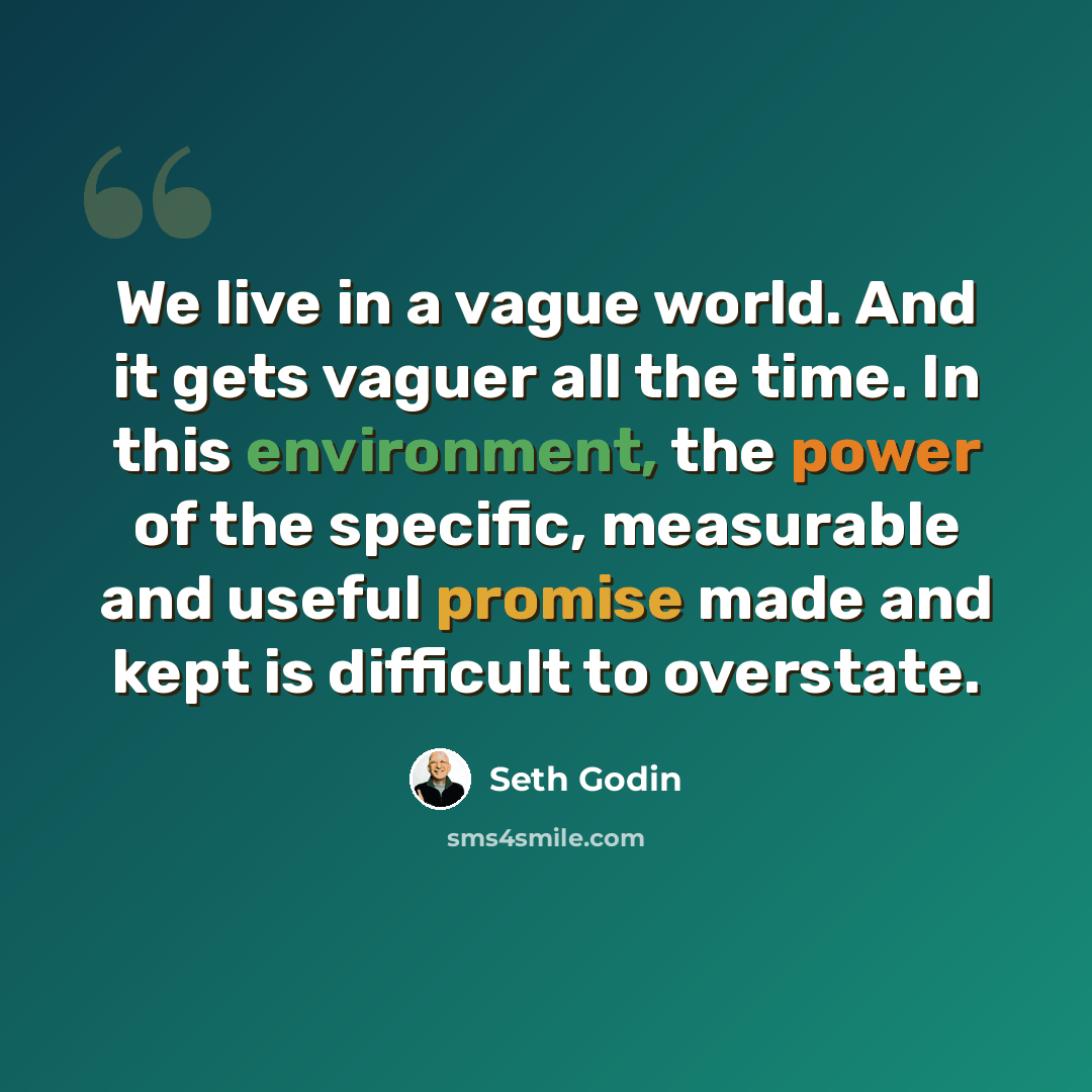 “We live in a vague world. And it gets vaguer all the time. In this environment, the power of the specific, measurable and useful promise made and kept is difficult to overstate.” quote by Seth Godin