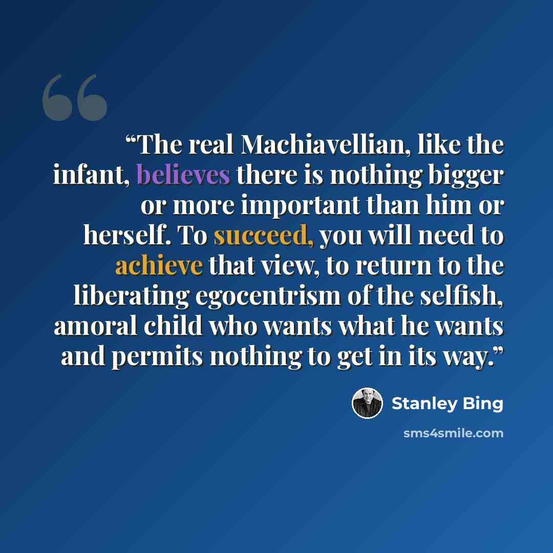“The real Machiavellian, like the infant, believes there is nothing bigger or more important than him or herself. To succeed, you will need to achieve that view, to return to the liberating egocentrism of the selfish, amoral child who wants what he wants and permits nothing to get in its way.” quote by Stanley Bing