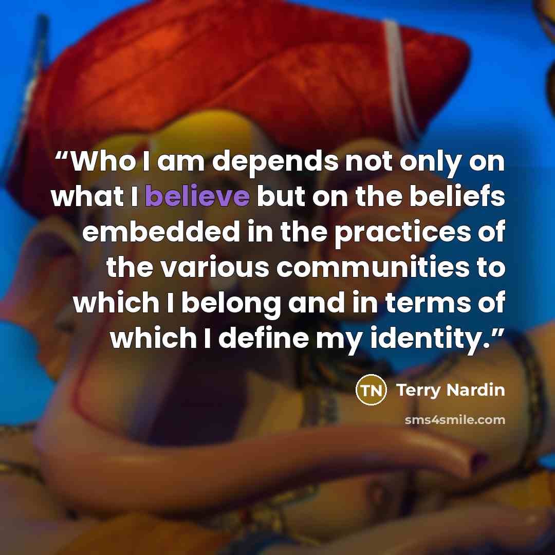 “Who I am depends not only on what I believe but on the beliefs embedded in the practices of the various communities to which I belong and in terms of which I define my identity.” quote by Terry Nardin