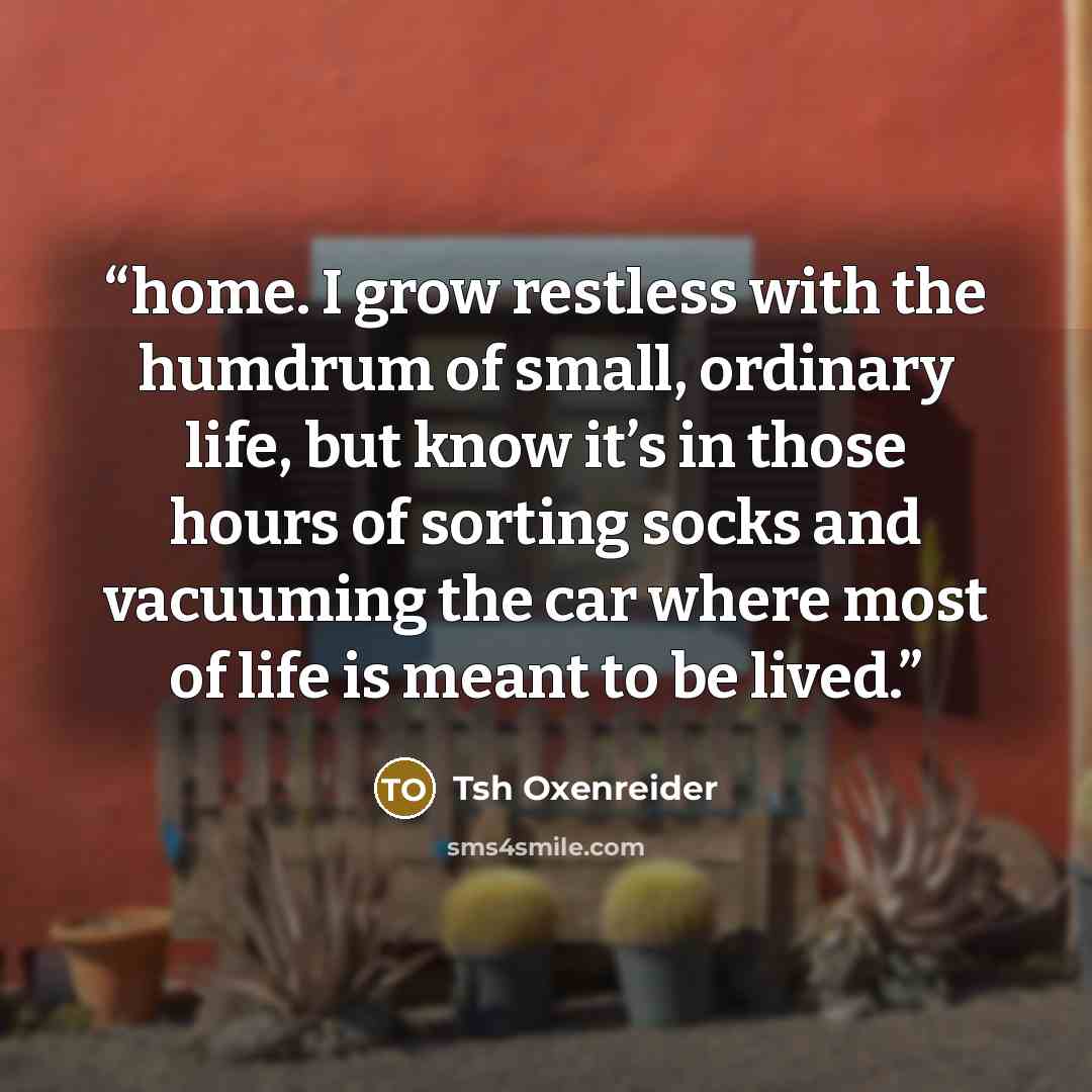 “home. I grow restless with the humdrum of small, ordinary life, but know it’s in those hours of sorting socks and vacuuming the car where most of life is meant to be lived.” quote by Tsh Oxenreider
