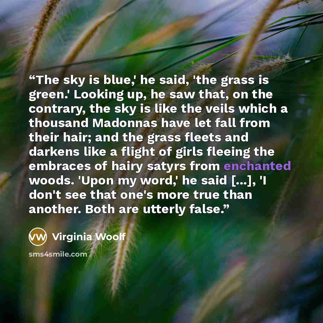 “The sky is blue,' he said, 'the grass is green.' Looking up, he saw that, on the contrary, the sky is like the veils which a thousand Madonnas have let fall from their hair; and the grass fleets and darkens like a flight of girls fleeing the embraces of hairy satyrs from enchanted woods. 'Upon my…” quote by Virginia Woolf