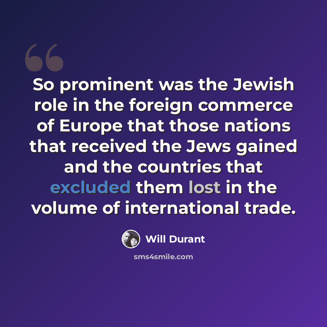 “So prominent was the Jewish role in the foreign commerce of Europe that those nations that received the Jews gained and the countries that excluded them lost in the volume of international trade.” quote by Will Durant