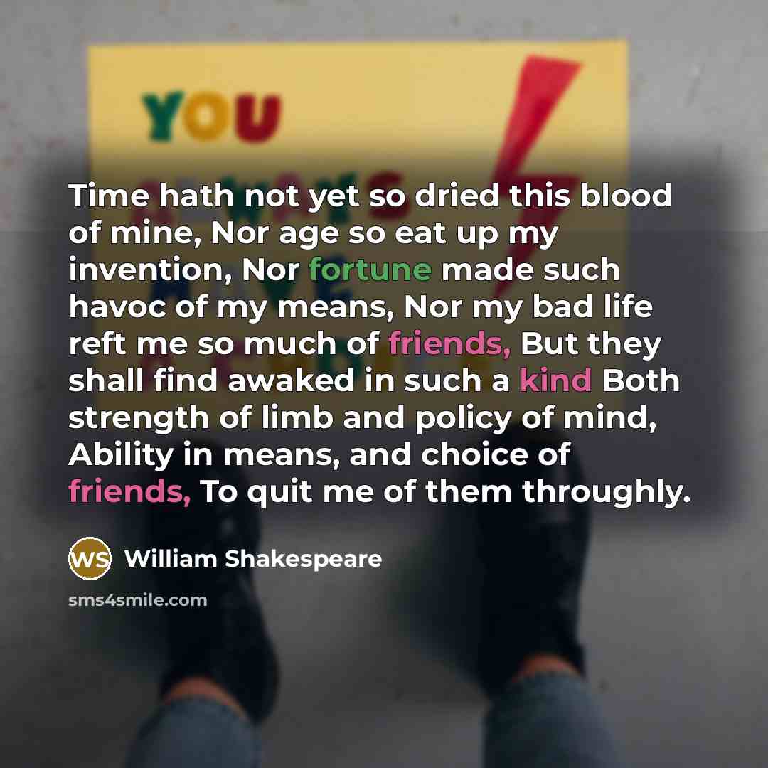 “Time hath not yet so dried this blood of mine, Nor age so eat up my invention, Nor fortune made such havoc of my means, Nor my bad life reft me so much of friends, But they shall find awaked in such a kind Both strength of limb and policy of mind, Ability in means, and choice of friends, To quit…” quote by William Shakespeare