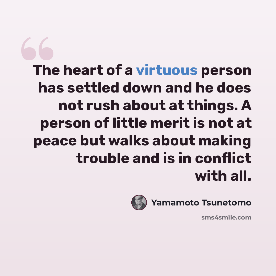 “The heart of a virtuous person has settled down and he does not rush about at things. A person of little merit is not at peace but walks about making trouble and is in conflict with all.” quote by Yamamoto Tsunetomo