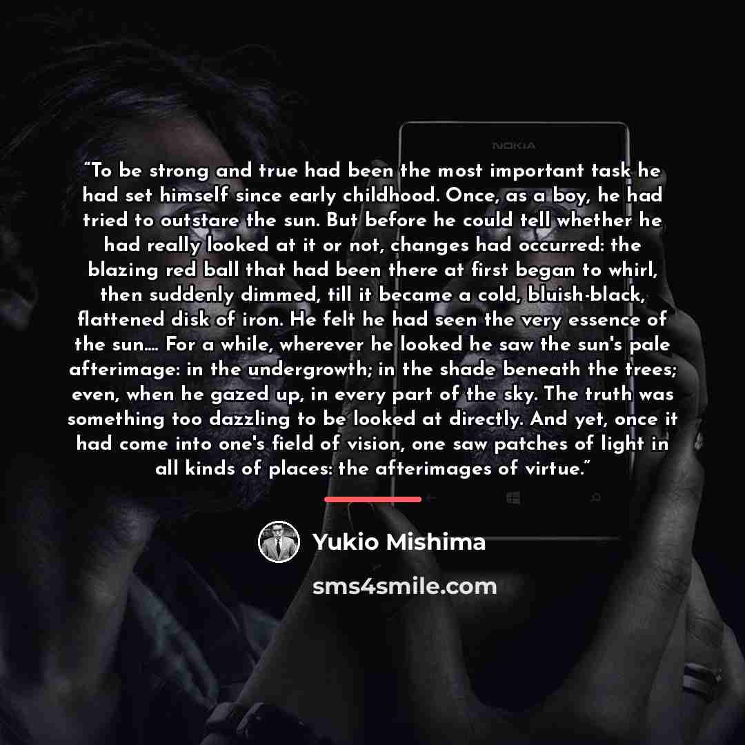 “To be strong and true had been the most important task he had set himself since early childhood. Once, as a boy, he had tried to outstare the sun. But before he could tell whether he had really looked at it or not, changes had occurred: the blazing red ball that had been there at first began to…” quote by Yukio Mishima