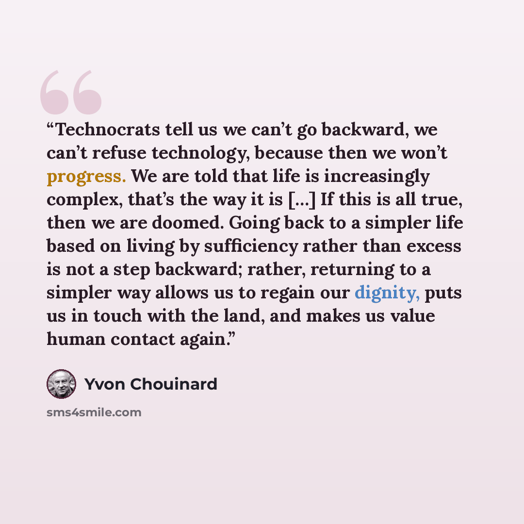 “Technocrats tell us we can’t go backward, we can’t refuse technology, because then we won’t progress. We are told that life is increasingly complex, that’s the way it is […] If this is all true, then we are doomed. Going back to a simpler life based on living by sufficiency rather than excess is…” quote by Yvon Chouinard