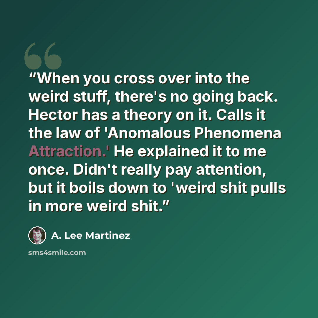 “When you cross over into the weird stuff, there's no going back. Hector has a theory on it. Calls it the law of 'Anomalous Phenomena Attraction.' He explained it to me once. Didn't really pay attention, but it boils down to 'weird shit pulls in more weird shit.” quote by A. Lee Martinez