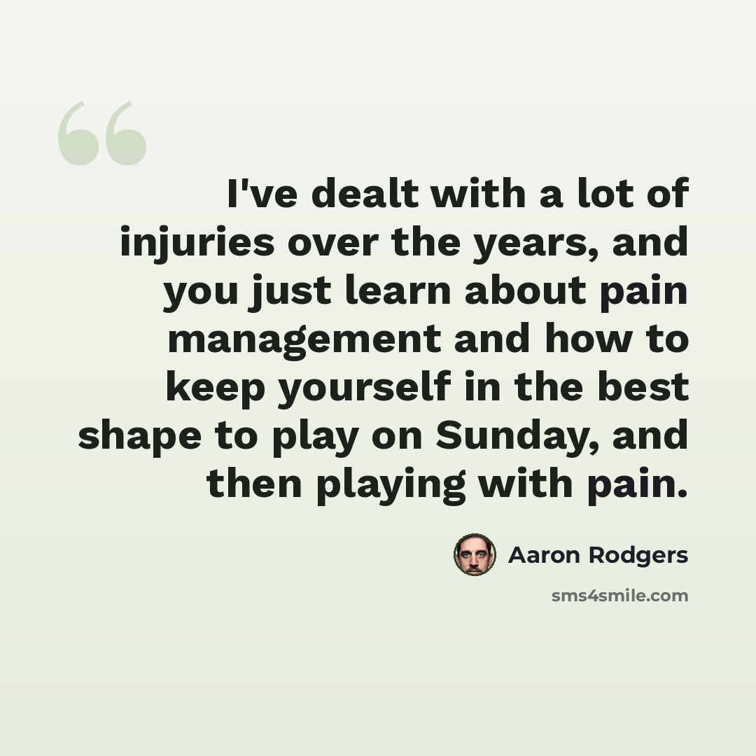 “I've dealt with a lot of injuries over the years, and you just learn about pain management and how to keep yourself in the best shape to play on Sunday, and then playing with pain.” quote by Aaron Rodgers