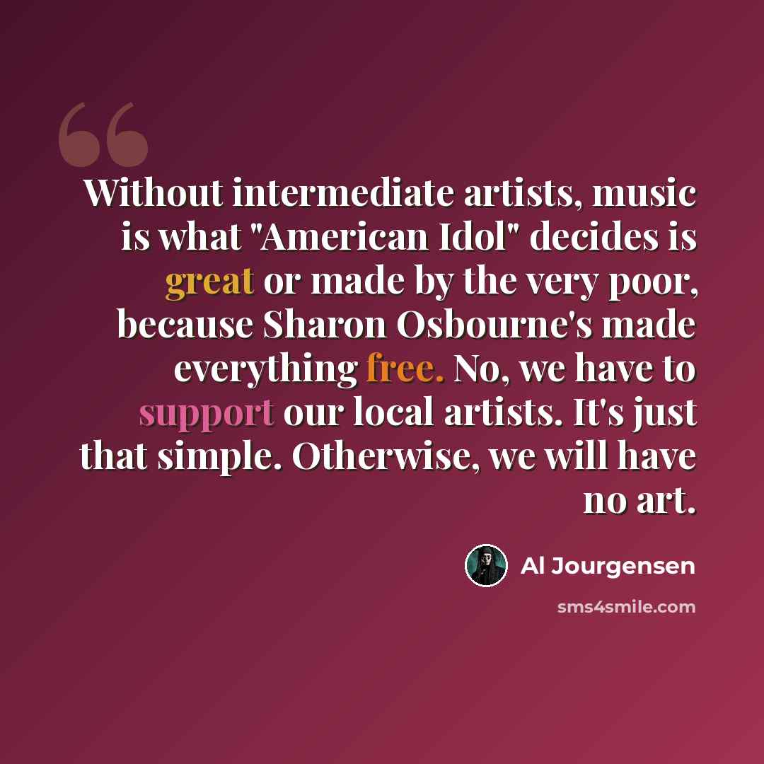 “Without intermediate artists, music is what "American Idol" decides is great or made by the very poor, because Sharon Osbourne's made everything free. No, we have to support our local artists. It's just that simple. Otherwise, we will have no art.” quote by Al Jourgensen
