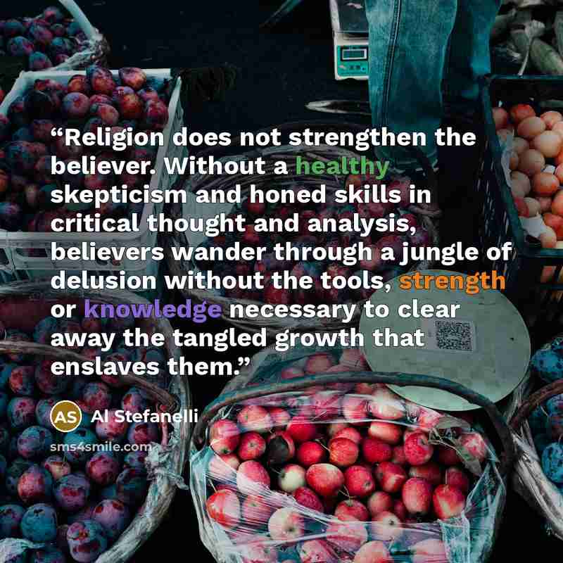 “Religion does not strengthen the believer. Without a healthy skepticism and honed skills in critical thought and analysis, believers wander through a jungle of delusion without the tools, strength or knowledge necessary to clear away the tangled growth that enslaves them.” quote by Al Stefanelli