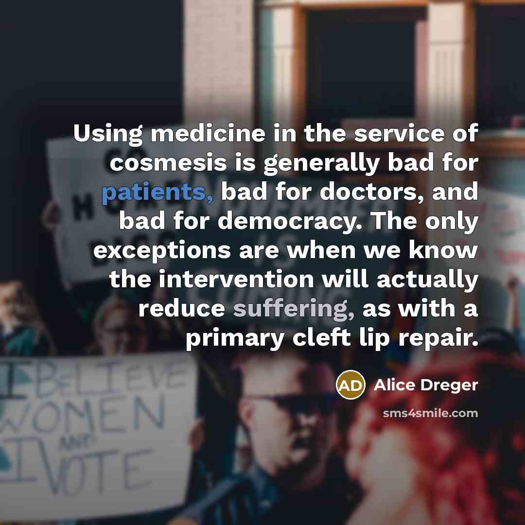 “Using medicine in the service of cosmesis is generally bad for patients, bad for doctors, and bad for democracy. The only exceptions are when we know the intervention will actually reduce suffering, as with a primary cleft lip repair.” quote by Alice Dreger