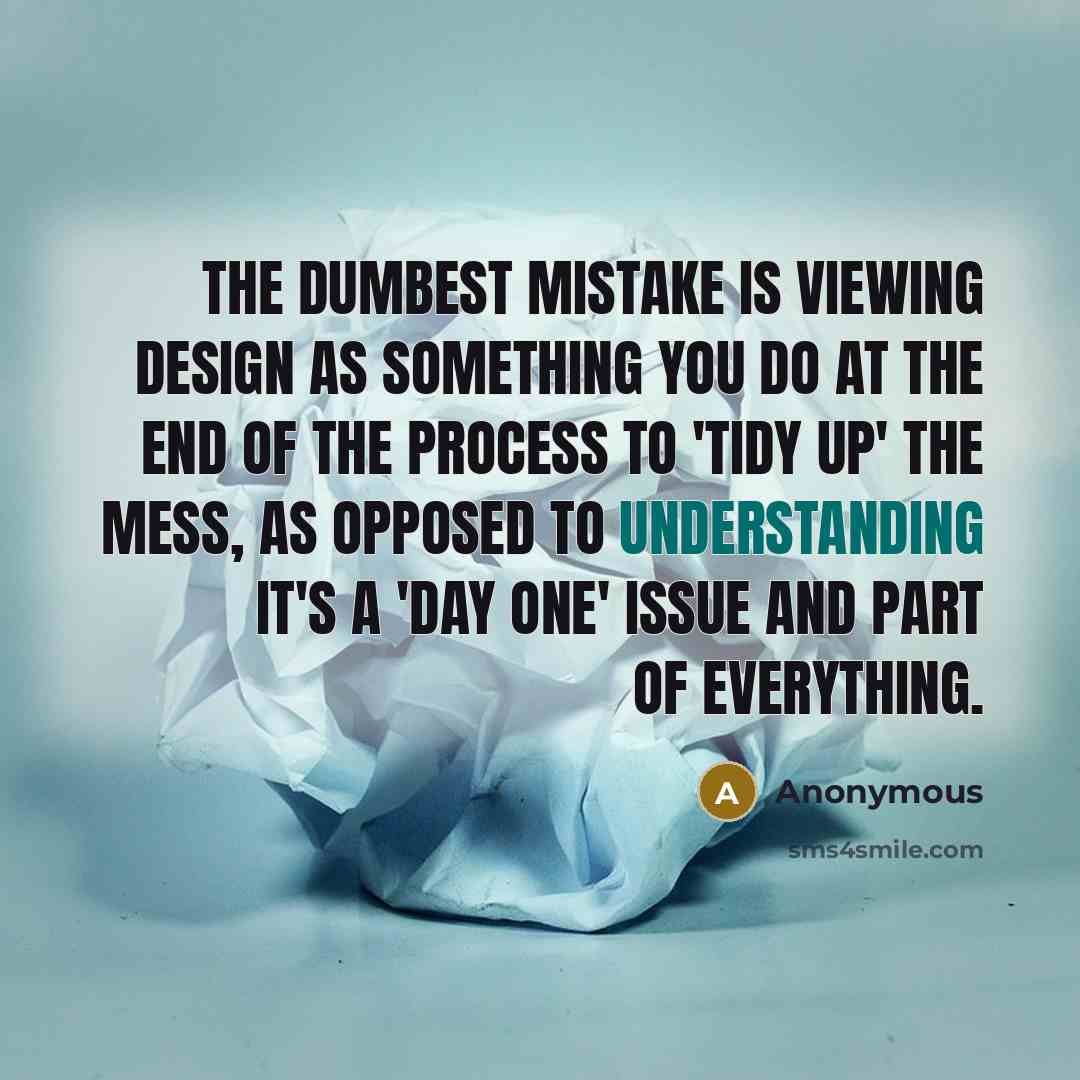“The dumbest mistake is viewing design as something you do at the end of the process to 'tidy up' the mess, as opposed to understanding it's a 'day one' issue and part of everything.” quote by Anonymous
