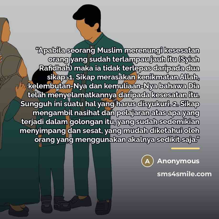“Apabila seorang Muslim merenungi kesesatan orang yang sudah terlampau jauh itu (Syiah Rafidhah) maka ia tidak terlepas daripada dua sikap: 1. Sikap merasakan kenikmatan Allah, kelembutan-Nya dan kemuliaan-Nya bahawa Dia telah menyelamatkannya daripada kesesatan itu. Sungguh ini suatu hal yang…” quote by Anonymous