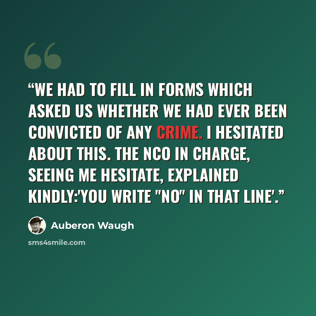 “We had to fill in forms which asked us whether we had ever been convicted of any crime. I hesitated about this. The NCO in charge, seeing me hesitate, explained kindly:'You write "No" in that line'.” quote by auberon waugh