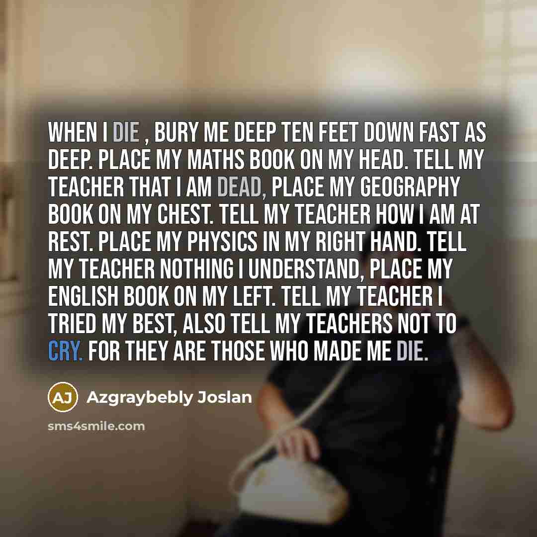 “When I Die , bury me deep Ten feet down fast as deep. Place my Maths book on my head. Tell my teacher that I am dead, place my geography book on my chest. Tell my teacher how I am at rest. Place my physics in my right hand. Tell my teacher nothing I understand, place my English book on my left…” quote by Azgraybebly Joslan