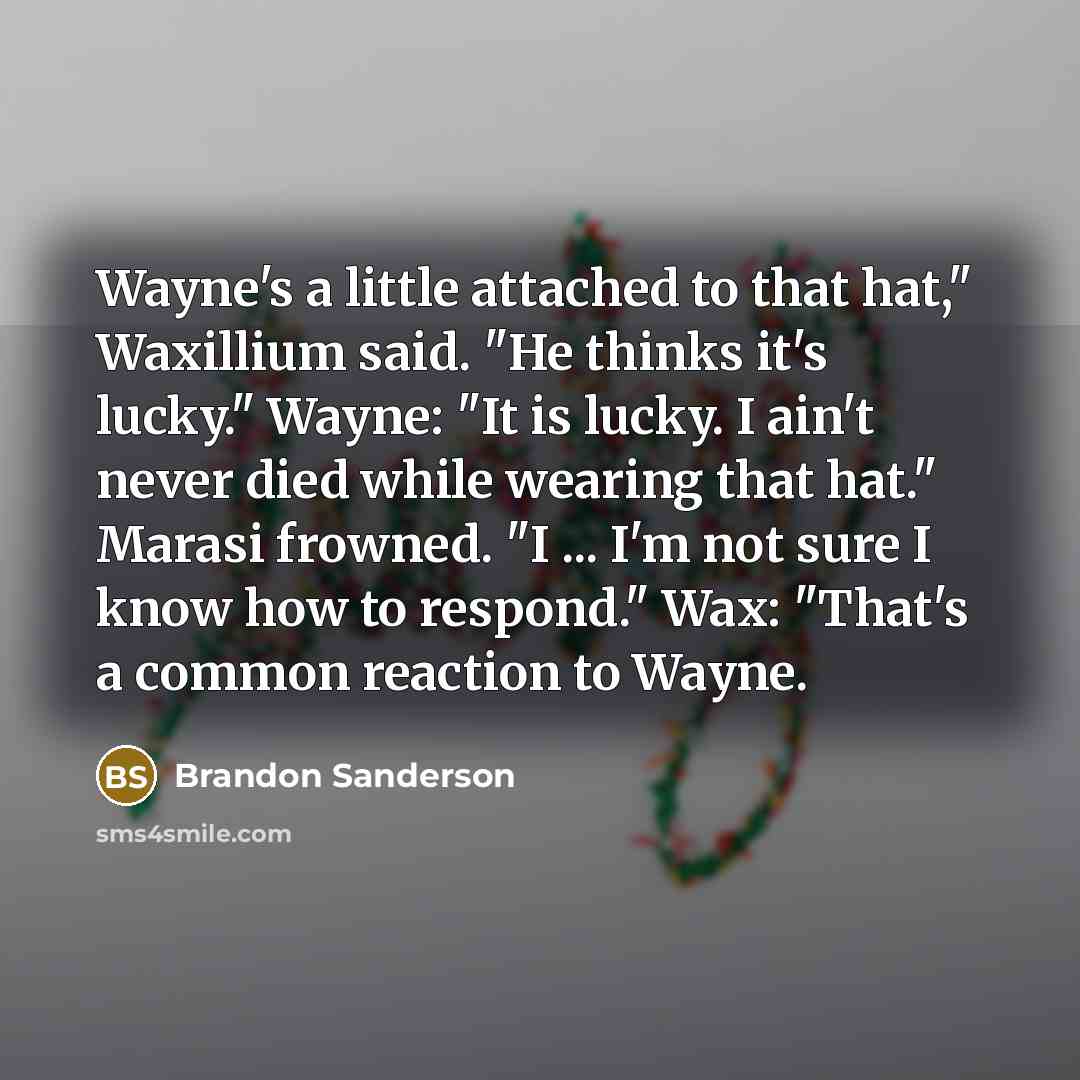 “Wayne's a little attached to that hat," Waxillium said. "He thinks it's lucky." Wayne: "It is lucky. I ain't never died while wearing that hat." Marasi frowned. "I ... I'm not sure I know how to respond." Wax: "That's a common reaction to Wayne.” quote by Brandon Sanderson