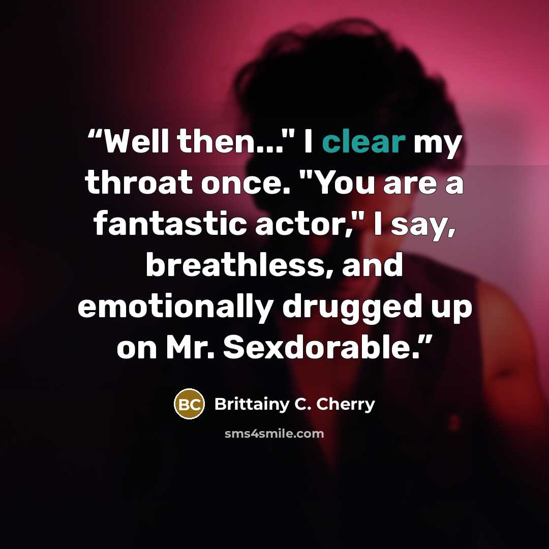 “Well then..." I clear my throat once. "You are a fantastic actor," I say, breathless, and emotionally drugged up on Mr. Sexdorable.” quote by Brittainy C. Cherry