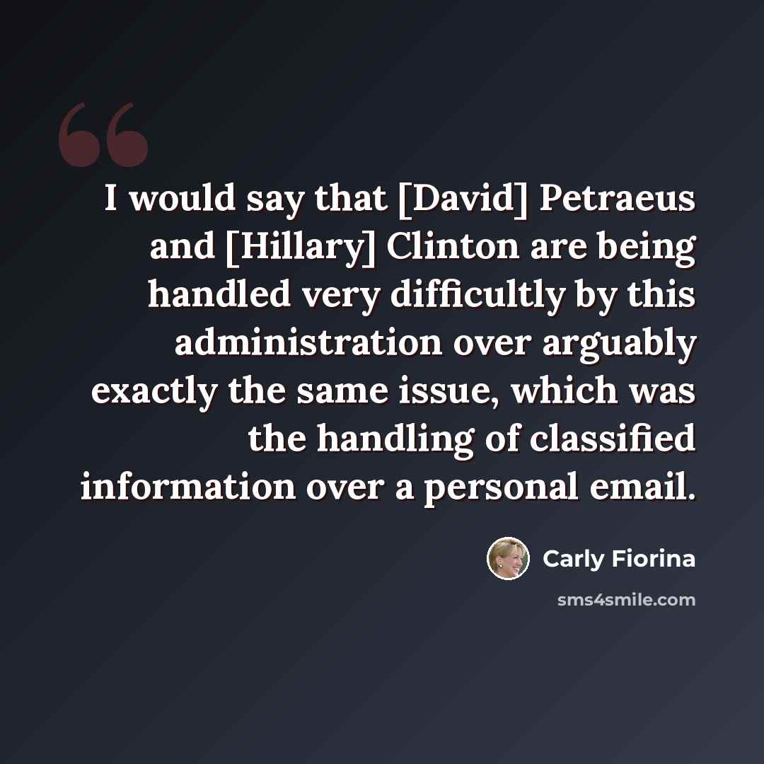 “I would say that [David] Petraeus and [Hillary] Clinton are being handled very difficultly by this administration over arguably exactly the same issue, which was the handling of classified information over a personal email.” quote by Carly Fiorina