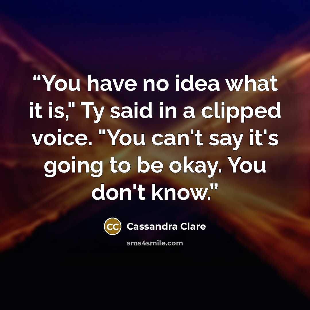 “You have no idea what it is," Ty said in a clipped voice. "You can't say it's going to be okay. You don't know.” quote by Cassandra Clare